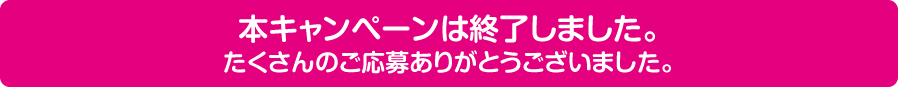 このキャンペーンは終了しました。たくさんのご応募ありがとうございました。