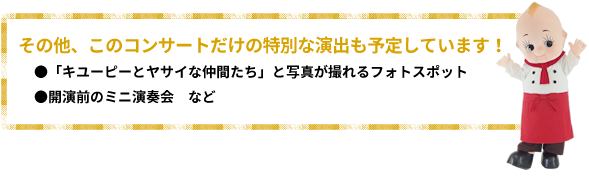 その他、このコンサートだけの特別な演出も予定しています！●「キユーピーとヤサイな仲間たち」と写真が撮れるフォトスポット●開演前のミニ演奏会など