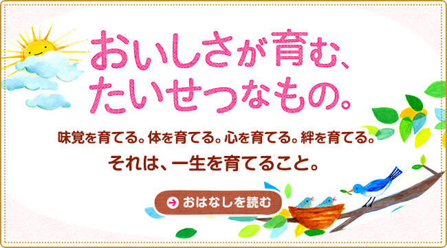 おいしさが育む、たいせつなもの。 味覚を育てる。体を育てる。心を育てる。絆を育てる。それは、一生を育てること。 おはなしを読む