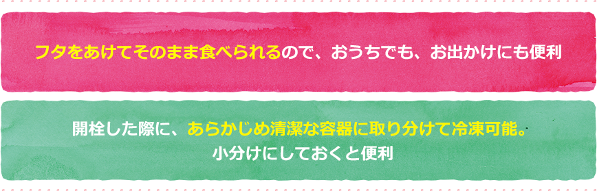 フタをあけてそのまま食べられるので、おうちでも、お出かけにも便利 開栓した際に、あらかじめ清潔な容器に取り分けて冷凍可能。小分けにしておくと便利
