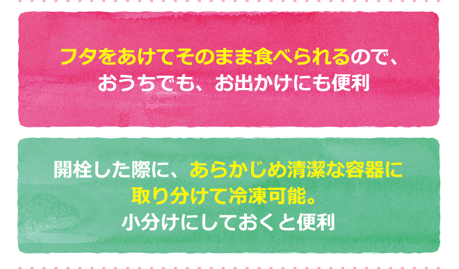 フタをあけてそのまま食べられるので、おうちでも、お出かけにも便利 開栓した際に、あらかじめ清潔な容器に取り分けて冷凍保存可能。小分けにしておくと便利