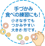 手づかみ食べの練習にも!小さな手でもつかみやすい大きさ・形です。
