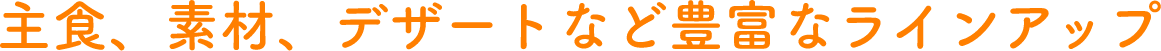 主食、素材、デザートなど豊富なラインアップ