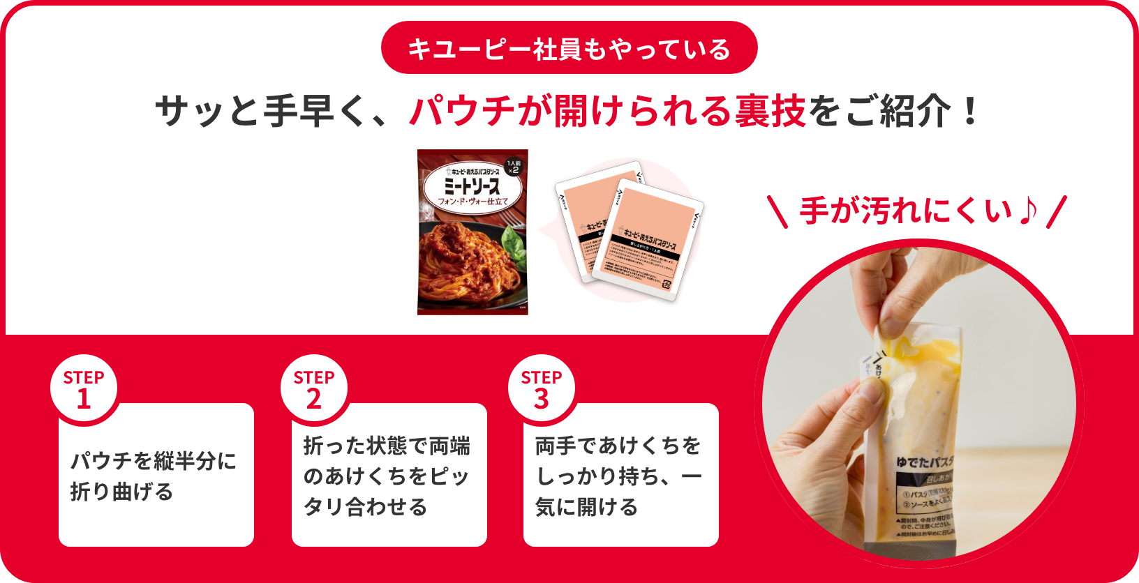 キユーピーが教える「あえるパスタソース」のパウチの開け方 サッと手早く、きれいに開けられる裏技をご紹介！ STEP1 パウチを縦半分に折り曲げる STEP2 折った状態で両端のあけくちをピッタリ合わせる STEP3 両手であけくちをしっかり持ち、一気に開ける 手が汚れない♪