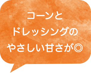 コーンとドレッシングのやさしい甘さが◎