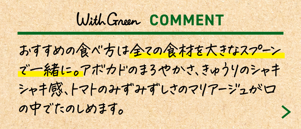 おすすめの食べ方は全ての食材を大きなスプーンで一緒に。アボカドのまろやかさ、きゅうりのシャキシャキ感、トマトのみずみずしさのマリアージュが口の中でたのしめます。