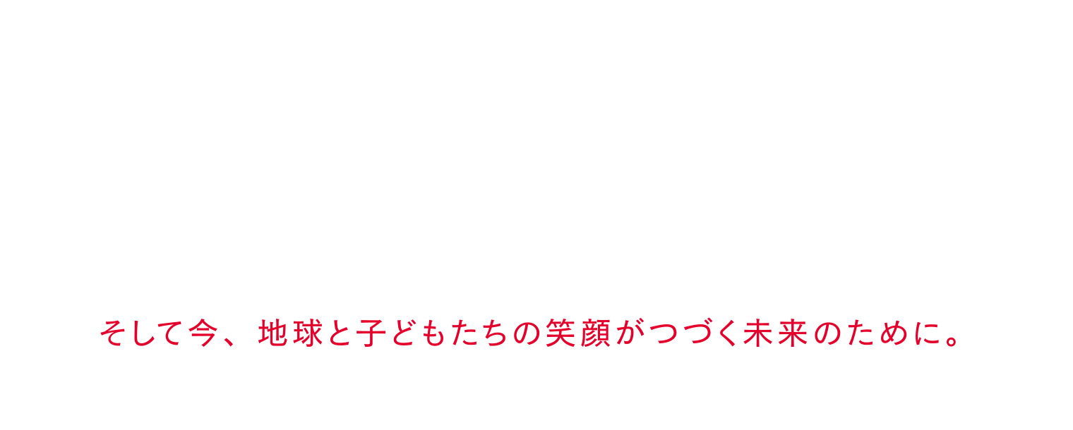 そして今、地球と子どもたちの笑顔がつづく未来のために。