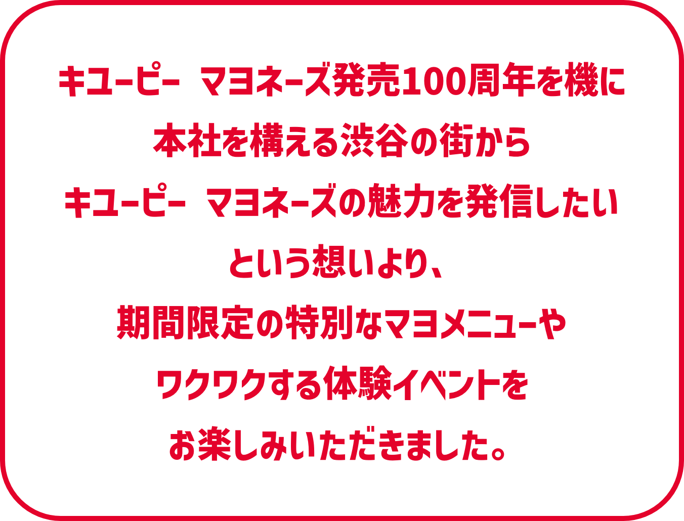 キユーピー マヨネーズ発売100周年を機に
          本社を構える渋谷の街からキユーピー マヨネーズの魅力を発信したいという想いより、期間限定の特別なマヨメニューやワクワクする体験イベントをお楽しみいただきました。