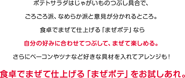 ポテトサラダはじゃがいものつぶし具合で、ごろごろ派、なめらか派と意見が分かれるところ。食卓でまぜて仕上げる「まぜポテ」なら自分の好みに合わせてつぶして、まぜて楽しめる。さらにベーコンやツナなど好きな具材を入れてアレンジも！食卓でまぜて仕上げる「まぜポテ」をお試しあれ。