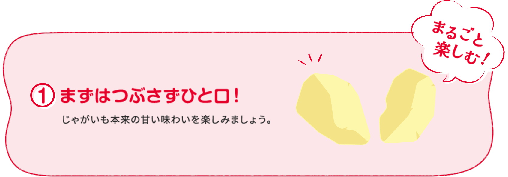 ①まずはつぶさずひと口！ じゃがいも本来の甘い味わいを楽しみましょう。