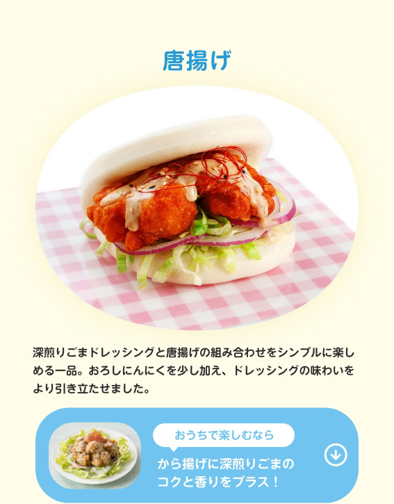 唐揚げ　深煎りごまドレッシングと唐揚げの組み合わせをシンプルに楽しめる一品。おろしにんにくを少し加え、ドレッシングの味わいをより引き立たせました。　おうちで楽しむならから揚げに深煎りごまのコクと香りをプラス！