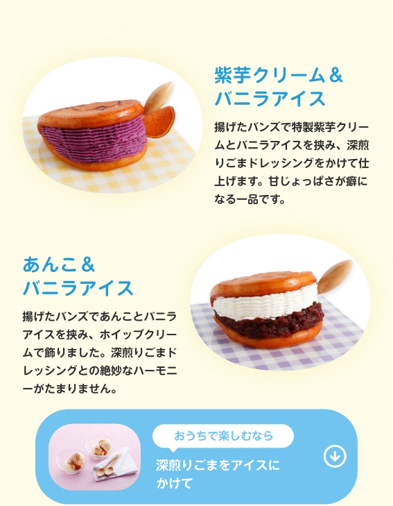 紫芋クリーム＆バニラアイス　揚げたバンズで特製紫芋クリームとバニラアイスを挟み、深煎りごまドレッシングをかけて仕上げます。甘じょっぱさが癖になる一品です。あんこ＆バニラアイス　揚げたバンズであんことバニラアイスを挟み、ホイップクリームで飾りました。深煎りごまドレッシングとの絶妙なハーモニーがたまりません。　おうちで楽しむなら深煎りごまをアイスにかけて