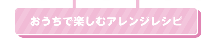 おうちで楽しむアレンジレシピ