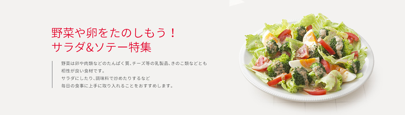 野菜や卵をたのしもう！サラダ&ソテー特集 野菜は卵や肉類などのたんぱく質、チーズ等の乳製品、きのこ類などとも相性が良い食材です。サラダにしたり、調味料で炒めたりするなど毎日の食事に上手に取り入れることをおすすめします。