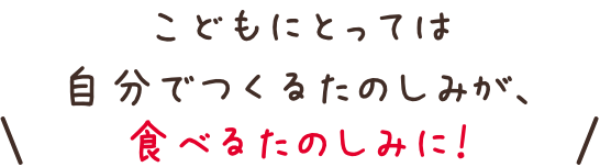 こどもにとっては自分でつくるたのしみが、食べるたのしみに！