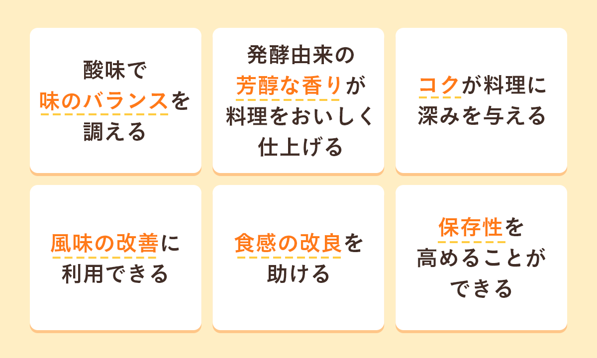 酸味で味のバランスを調える・発酵由来の芳醇な香りが料理をおいしく仕上げる・コクが料理に深みを与える・風味の改善に利用できる・食感の改良を助ける・保存性を高めることができる