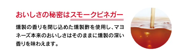 おいしさの秘密はスモークビネガー　燻製の香りを閉じ込めた燻製酢を使用し、マヨネーズ本来のおいしさはそのままに燻製の深い香りを味わえます。