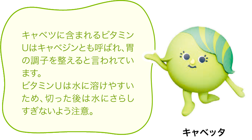 キャベツに含まれるビタミンUはキャベジンとも呼ばれ、胃の調子を整えるといわれています。ビタミンＵは水に溶けやすいため、切った後は水にさらしすぎないよう注意。