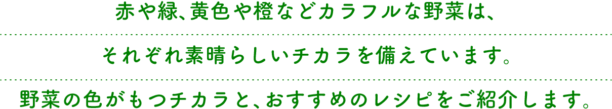 赤や緑、黄色や橙などカラフルな野菜は、それぞれ素晴らしいチカラを備えています。野菜の色がもつチカラと、おすすめのレシピをご紹介します。