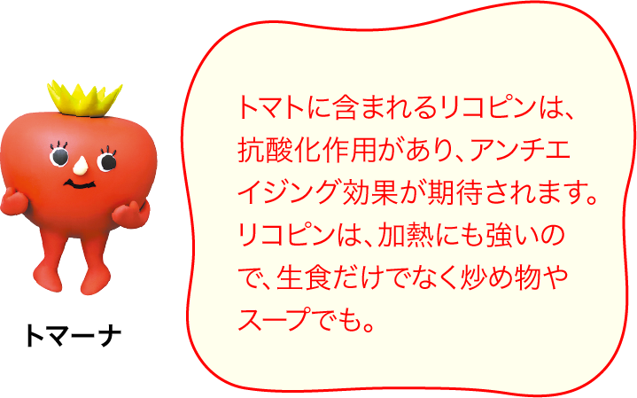 トマトに含まれるリコピンは、抗酸化作用があり、アンチエイジング効果が期待されます。リコピンは、加熱にも強いので、生食だけでなく炒め物やスープでも。