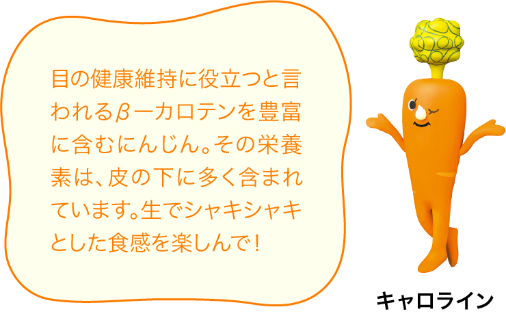 目の健康維持に役立つと言われるβーカロテンを豊富に含むにんじん。その栄養素は、皮の下に多く含まれています。生でシャキシャキとした食感を楽しんで！